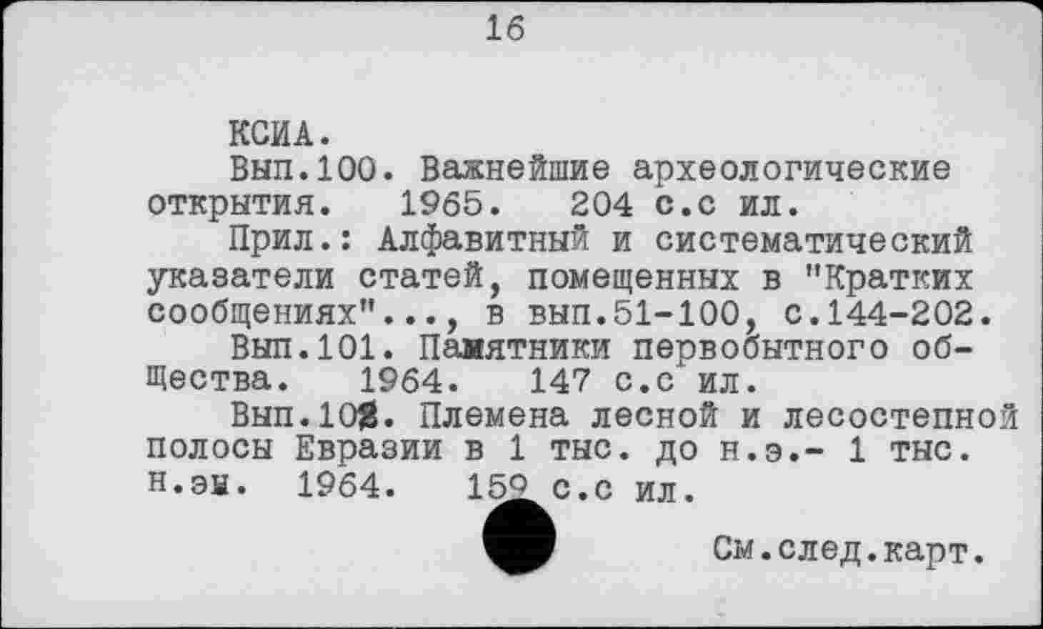 ﻿16
КСИА.
Вып.100. Важнейшие археологические открытия. 1965.	204 с.с ил.
Прил.: Алфавитный и систематический указатели статей, помещенных в "Кратких сообщениях"..., в вып.51-100, с.144-202.
Вып.101. Памятники первобытного общества. 1964.	147 с.с ил.
Вып.10}8. Племена лесной и лесостепной полосы Евразии в 1 тыс. до н.э.- 1 тыс. н.эы. 1964.	15^с.с ил.
См. след. карт.